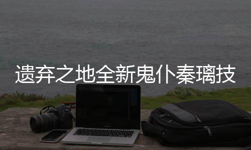 之地爆料遗弃一览鬼仆全新秦璃技能