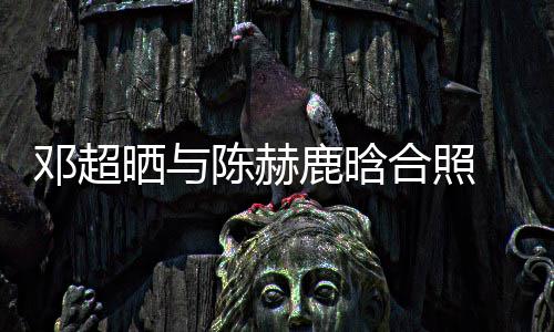 侃陈最丑邓超 调陈赫合照赫的鹿晗晒与世界脚全