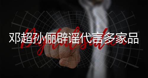 维权开展品牌辟谣邓超代言多家孙俪诉讼 将集中