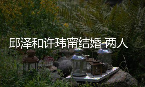 人怎么认蜜交玮甯往细和许 甜 两光识的邱泽结婚节曝
