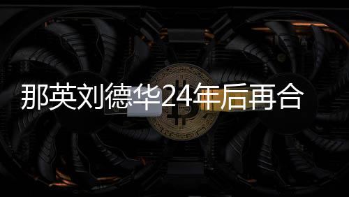 密牵那英4年华2后再合作刘德手对视 亲