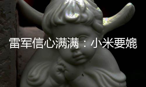 信心小满满米要媲美保时成为车厂雷军全球前五捷
