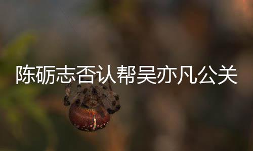认帮吴亦微博志否别删原博陈砺凡公关 该条警告