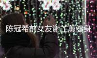 陈冠希前女友谢芷蕙健身照曝光 谢芷蕙和陈冠希分手原因