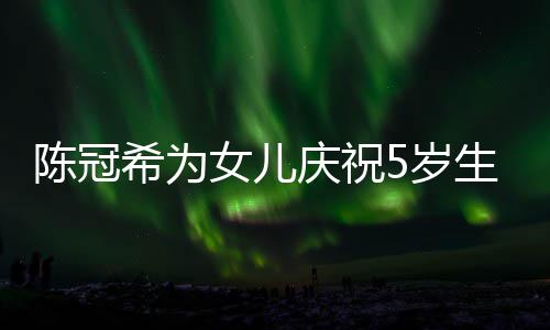 儿围希为女儿坐一 与陈冠和女团5岁生日庆祝妻子