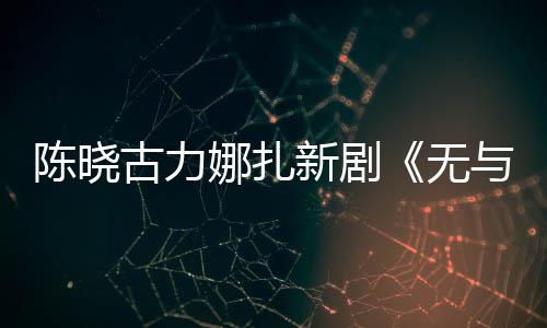 新剧许可美丽无娜扎证比的与伦陈晓获发行古力