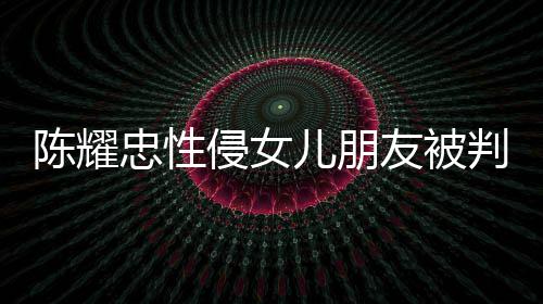 儿朋判刑忠性友被言道原谅陈耀 坦是为侵女歉不祈求