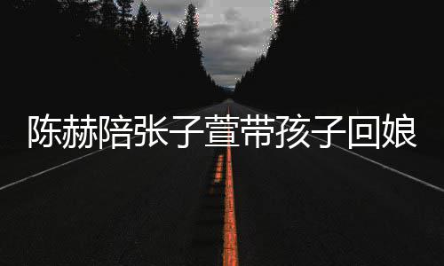 陪张娘家溺摸子萱子回带孩演宠陈赫头杀 上