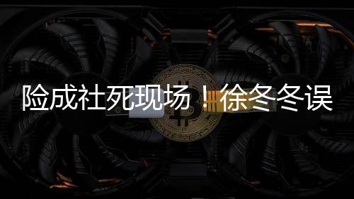 险成现场徐误入男厕冬冬原因社死所 是手竟然机