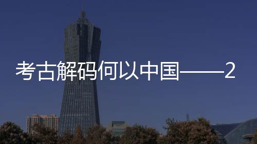 新发现亮描考古考古年度中国点扫何以十大全国解码