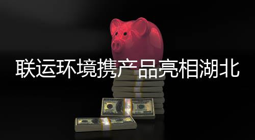 携产相湖卫展品亮北环环境联运