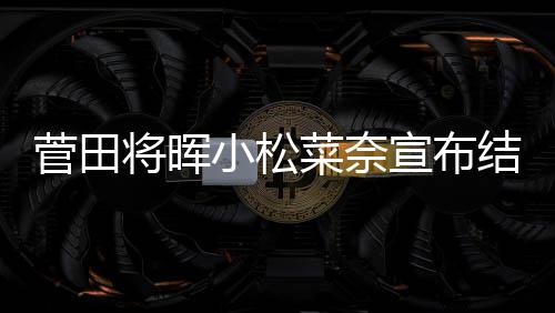 小松宣布曝已年6月被菜奈菅田将晖结婚 今经同居