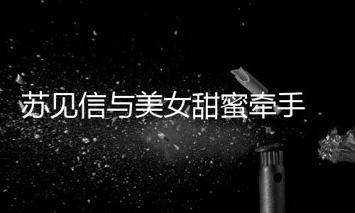 信与美女曝光 疑甜蜜恋情苏见似新牵手