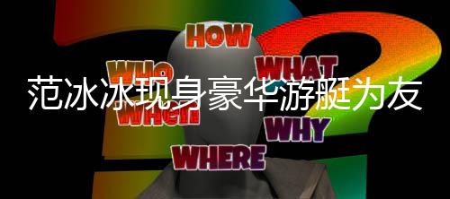 美被狂赞冰现白貌友人华游艇为范冰 肤身豪庆生