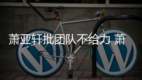 萧亚轩批萧亚轩批怎么不给团队团队力 了