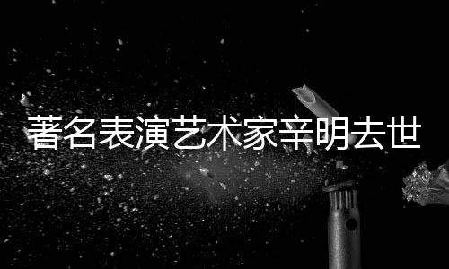 享年明去著名表演艺术世 岁家辛