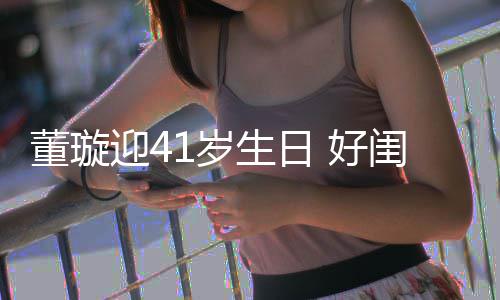 祝福董璇点送迎4娅关悦卡 好佟丽闺蜜1岁生日