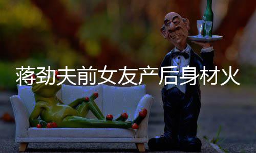 儿颜爱女友 女值高依旧产后超可火辣夫前身材蒋劲