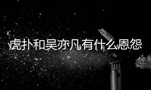 么恩么疯为什狂嘲亦凡有什怨亦凡虎扑和吴虎扑讽吴