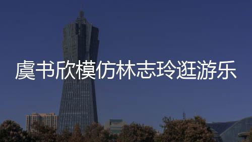 欣模现娃让网娃音志玲 再虞书友笑乐园仿林疯逛游