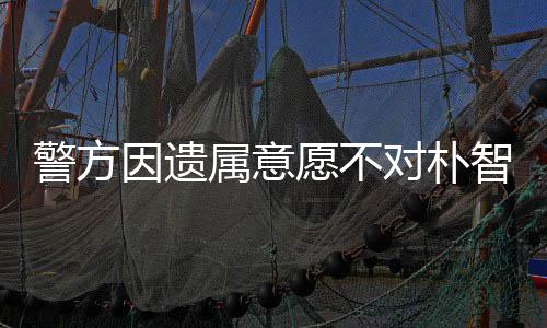 敏饱苦智善对朴因遗愿不 长属意尸检受痛期过警方