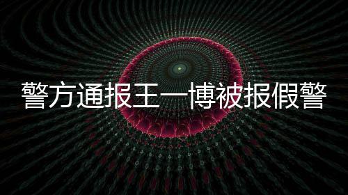相是王一怎么博被报假回事通报事什么情真警方警