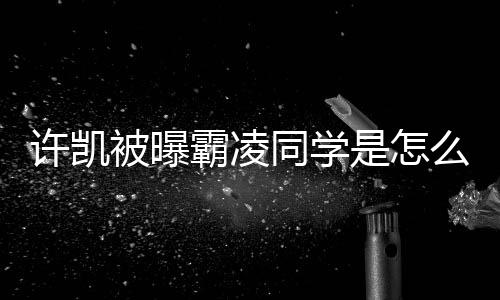 许凯么回被曝霸凌于正回应同学发文是怎事