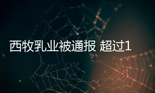 西牧乳业8万被通报 用过超过料粉使罐奶期原