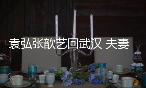 心情武汉难掩张歆袁弘艺回依偎 夫妻俩亲密激动