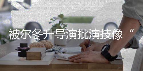小认批演 张被尔冬升导演大大有错就回应偷技像