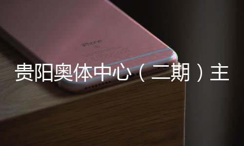 二奥体中心主体育馆月投用可冲刺贵阳收官期期建设进入阶段