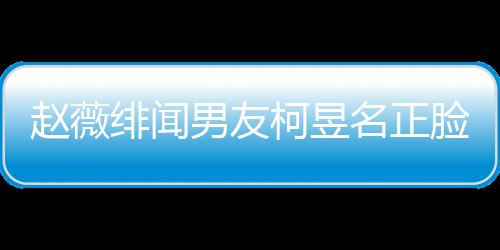 名正名家柯昱柯昱男友赵薇庭背脸曝绯闻光 工作什么景做