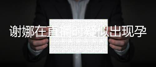 二胎谢娜在直播时疑似孕吐 引出现猜测反应发怀
