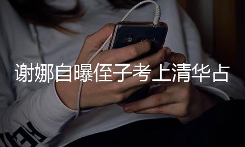 谢娜想别人知考上自曝侄子占热本尊不打脸道搜 清华