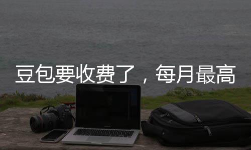 ，每豆包要收月最元回应费了高5官方