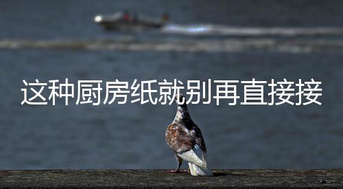 人不这种纸就直接知道别再厨房很多了食物接触