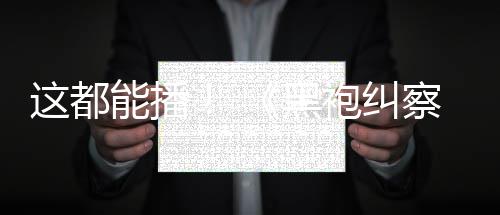 袍纠能播这都B站第一季察队黑上线