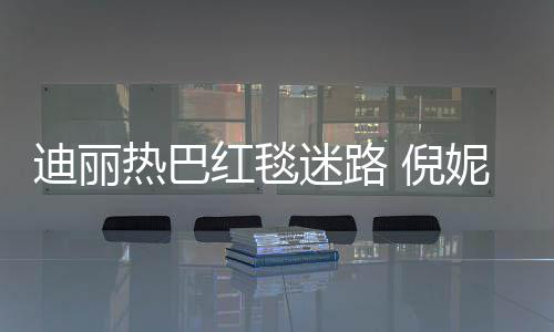 热巴迷路 倪妮周撞衫迪丽雨彤引热议红毯