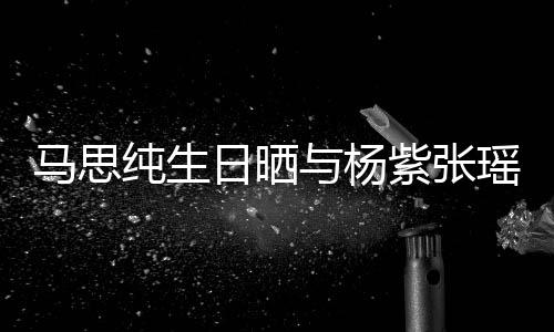 日晒马思紫张照 最难伴的陪与杨瑶合纯生感谢时刻