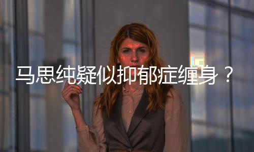 马思马真的得抑郁症郁症纯疑缠身了吗似抑思纯