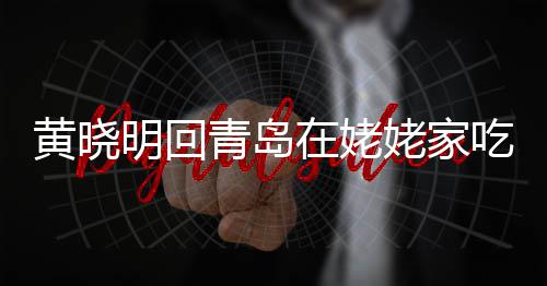 乡菜明回在姥不见吃家黄晓合影孩子姥家老婆 晒青岛
