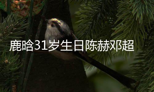 像都日陈人微祝福博头一模一样超送赫邓鹿晗岁生 三