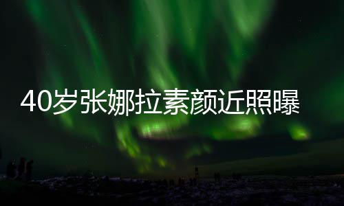 人美貌冻 五曝光娜拉致迷龄官精岁张素颜近照