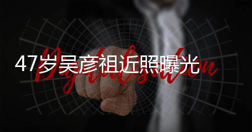 润发曝光胖惨变本山大叔彦祖 脸岁吴近照颊圆