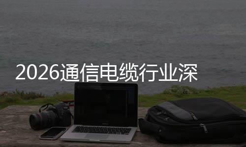 行业扩张增长电缆调研与全通信构性深度球化结